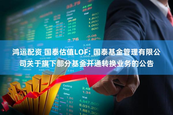 鸿运配资 国泰估值LOF: 国泰基金管理有限公司关于旗下部分基金开通转换业务的公告