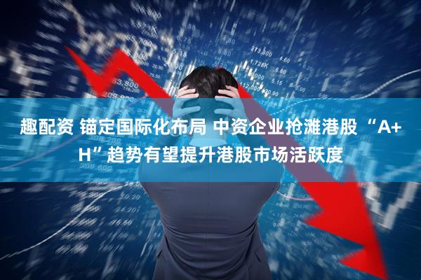 趣配资 锚定国际化布局 中资企业抢滩港股 “A+H”趋势有望提升港股市场活跃度