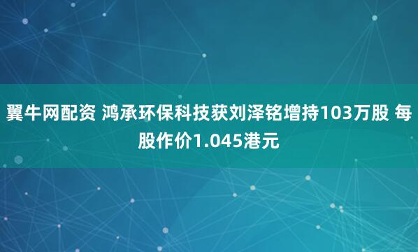 翼牛网配资 鸿承环保科技获刘泽铭增持103万股 每股作价1.045港元