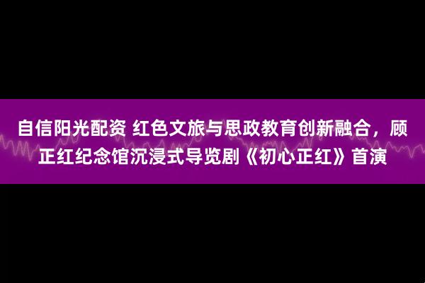 自信阳光配资 红色文旅与思政教育创新融合，顾正红纪念馆沉浸式导览剧《初心正红》首演