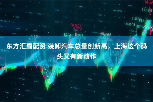 东方汇赢配资 装卸汽车总量创新高，上海这个码头又有新动作