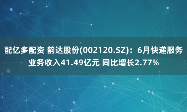 配亿多配资 韵达股份(002120.SZ)：6月快递服务业务收入41.49亿元 同比增长2.77%