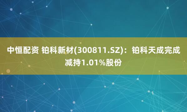 中恒配资 铂科新材(300811.SZ)：铂科天成完成减持1.01%股份