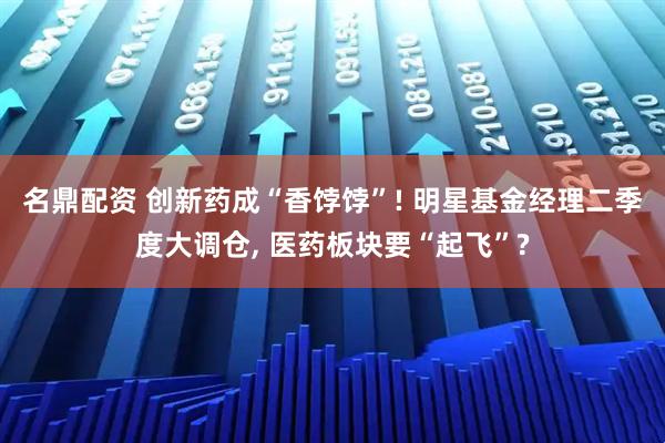 名鼎配资 创新药成“香饽饽”! 明星基金经理二季度大调仓, 医药板块要“起飞”?