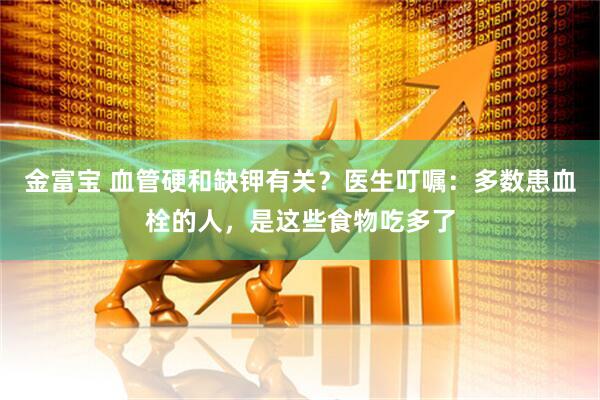 金富宝 血管硬和缺钾有关？医生叮嘱：多数患血栓的人，是这些食物吃多了