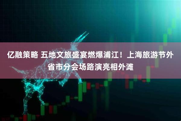 亿融策略 五地文旅盛宴燃爆浦江！上海旅游节外省市分会场路演亮相外滩