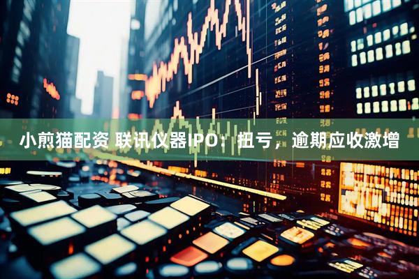 小煎猫配资 联讯仪器IPO：扭亏，逾期应收激增