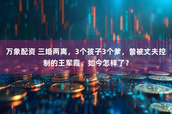 万象配资 三婚两离，3个孩子3个爹，曾被丈夫控制的王军霞，如今怎样了？