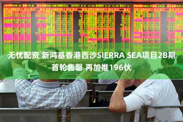 无忧配资 新鸿基香港西沙SIERRA SEA项目2B期首轮售罄 再加推196伙