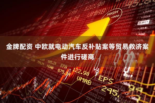 金牌配资 中欧就电动汽车反补贴案等贸易救济案件进行磋商
