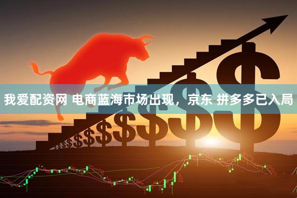 我爱配资网 电商蓝海市场出现，京东 拼多多已入局