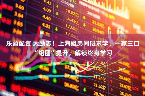 乐盈配资 太励志！上海姐弟同班求学、一家三口“组团”提升，解锁终身学习