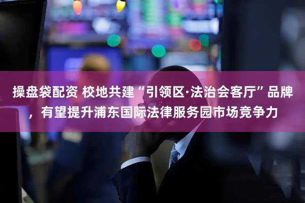 操盘袋配资 校地共建“引领区·法治会客厅”品牌，有望提升浦东国际法律服务园市场竞争力
