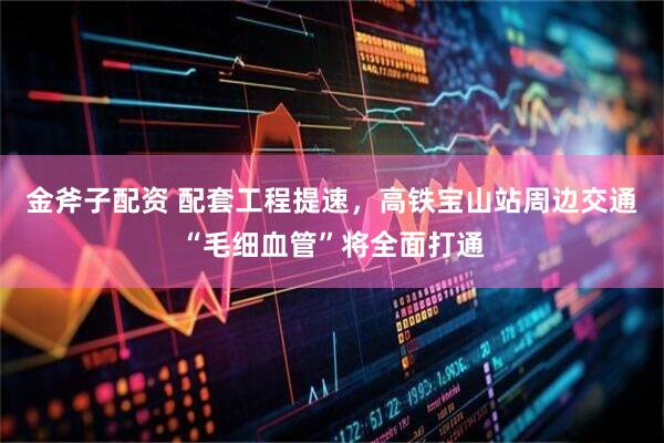 金斧子配资 配套工程提速，高铁宝山站周边交通“毛细血管”将全面打通