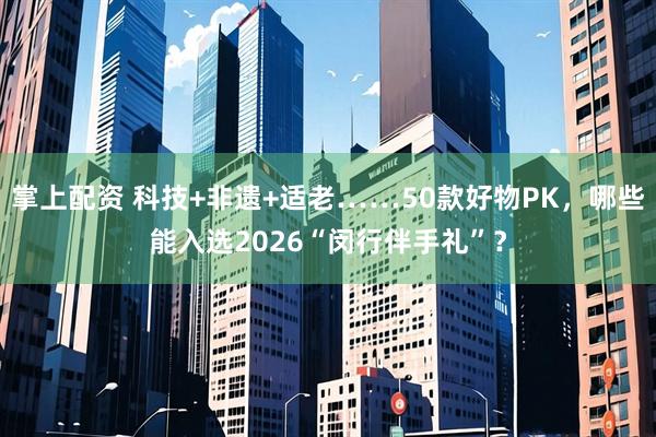 掌上配资 科技+非遗+适老……50款好物PK，哪些能入选2026“闵行伴手礼”？